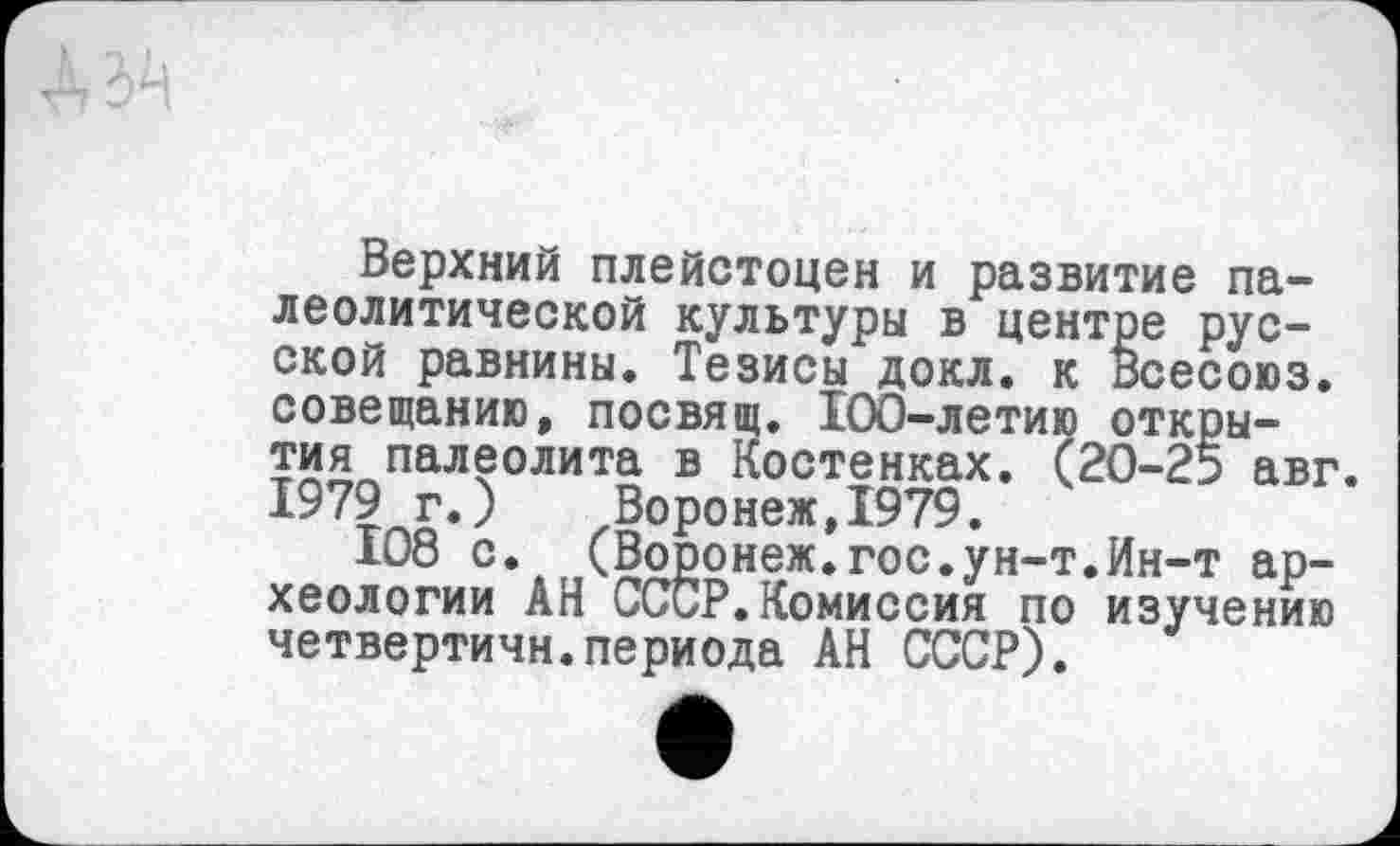 ﻿Верхний плейстоцен и развитие палеолитической культуры в центре русской равнины. Тезисы докл. к Всесоюз. совещанию, посвящ. 100-летию открытия палеолита в Костенках. (20-25 авг. 1979 г.) Воронеж,1979.
108 с. (Воронеж.гос.ун-т.Ин-т археологии АН СССР.Комиссия по изучению четвертичн.периода АН СССР).